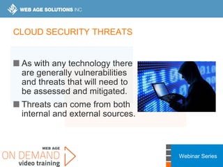 Webinar Series
CLOUD SECURITY THREATS
As with any technology there
are generally vulnerabilities
and threats that will need to
be assessed and mitigated.
Threats can come from both
internal and external sources.
 