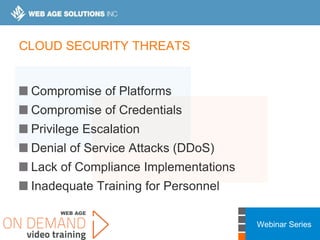 Webinar Series
CLOUD SECURITY THREATS
Compromise of Platforms
Compromise of Credentials
Privilege Escalation
Denial of Service Attacks (DDoS)
Lack of Compliance Implementations
Inadequate Training for Personnel
 