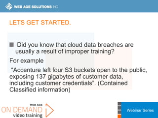 Webinar Series
LETS GET STARTED.
Did you know that cloud data breaches are
usually a result of improper training?
For example
“Accenture left four S3 buckets open to the public,
exposing 137 gigabytes of customer data,
including customer credentials”. (Contained
Classified information)
 