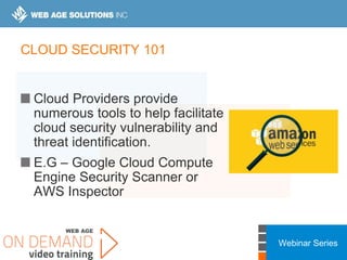 Webinar Series
CLOUD SECURITY 101
Cloud Providers provide
numerous tools to help facilitate
cloud security vulnerability and
threat identification.
E.G – Google Cloud Compute
Engine Security Scanner or
AWS Inspector
 