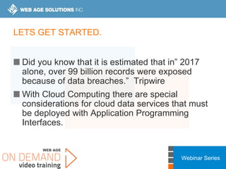 Webinar Series
LETS GET STARTED.
Did you know that it is estimated that in” 2017
alone, over 99 billion records were exposed
because of data breaches.” Tripwire
With Cloud Computing there are special
considerations for cloud data services that must
be deployed with Application Programming
Interfaces.
 