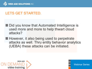 Webinar Series
LETS GET STARTED.
Did you know that Automated Intelligence is
used more and more to help thwart cloud
attacks?
However, it also being used to perpetrate
attacks as well. Thru entity behavior analytics
(UEBA) these attacks can be initiated.
 