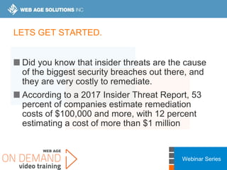 Webinar Series
LETS GET STARTED.
Did you know that insider threats are the cause
of the biggest security breaches out there, and
they are very costly to remediate.
According to a 2017 Insider Threat Report, 53
percent of companies estimate remediation
costs of $100,000 and more, with 12 percent
estimating a cost of more than $1 million
 