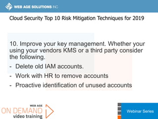 Webinar Series
10. Improve your key management. Whether your
using your vendors KMS or a third party consider
the following.
- Delete old IAM accounts.
- Work with HR to remove accounts
- Proactive identification of unused accounts
Cloud Security Top 10 Risk Mitigation Techniques for 2019
 