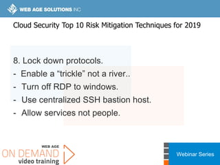 Webinar Series
8. Lock down protocols.
- Enable a “trickle” not a river..
- Turn off RDP to windows.
- Use centralized SSH bastion host.
- Allow services not people.
Cloud Security Top 10 Risk Mitigation Techniques for 2019
 