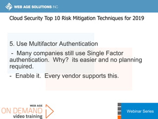 Webinar Series
5. Use Multifactor Authentication
- Many companies still use Single Factor
authentication. Why? its easier and no planning
required.
- Enable it. Every vendor supports this.
Cloud Security Top 10 Risk Mitigation Techniques for 2019
 