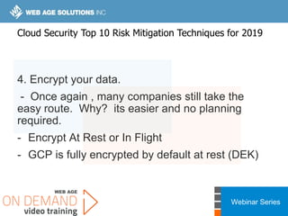 Webinar Series
4. Encrypt your data.
- Once again , many companies still take the
easy route. Why? its easier and no planning
required.
- Encrypt At Rest or In Flight
- GCP is fully encrypted by default at rest (DEK)
Cloud Security Top 10 Risk Mitigation Techniques for 2019
 