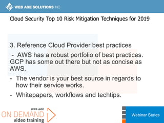 Webinar Series
3. Reference Cloud Provider best practices
- AWS has a robust portfolio of best practices.
GCP has some out there but not as concise as
AWS.
- The vendor is your best source in regards to
how their service works.
- Whitepapers, workflows and techtips.
Cloud Security Top 10 Risk Mitigation Techniques for 2019
 