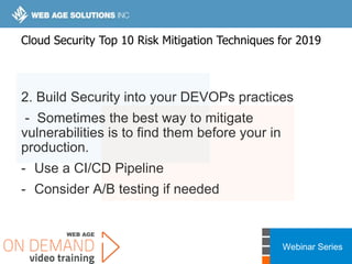 Webinar Series
2. Build Security into your DEVOPs practices
- Sometimes the best way to mitigate
vulnerabilities is to find them before your in
production.
- Use a CI/CD Pipeline
- Consider A/B testing if needed
Cloud Security Top 10 Risk Mitigation Techniques for 2019
 