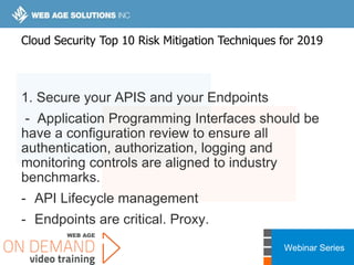 Webinar Series
1. Secure your APIS and your Endpoints
- Application Programming Interfaces should be
have a configuration review to ensure all
authentication, authorization, logging and
monitoring controls are aligned to industry
benchmarks.
- API Lifecycle management
- Endpoints are critical. Proxy.
Cloud Security Top 10 Risk Mitigation Techniques for 2019
 