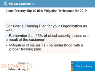 Webinar Series
Consider a Training Plan for your Organization as
well.
- Remember that 95% of cloud security issues are
a result of the customer!
- Mitigation of issues can be understood with a
proper training plan.
Cloud Security Top 10 Risk Mitigation Techniques for 2019
 