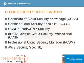 Webinar Series
CLOUD SECURITY CERTIFICATIONS
Certificate of Cloud Security Knowledge (CCSK)
Certified Cloud Security Specialist (CCSS)
CCNP Cloud/CCNP Security
(ISC)2 Certified Cloud Security Professional
(CCSP)
Professional Cloud Security Manager (PCSM)
AWS Security Specialty
 
