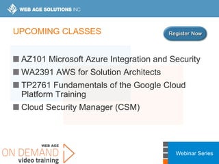 Webinar Series
UPCOMING CLASSES
AZ101 Microsoft Azure Integration and Security
WA2391 AWS for Solution Architects
TP2761 Fundamentals of the Google Cloud
Platform Training
Cloud Security Manager (CSM)
 