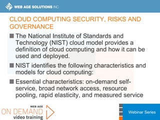 Webinar Series
CLOUD COMPUTING SECURITY, RISKS AND
GOVERNANCE
The National Institute of Standards and
Technology (NIST) cloud model provides a
definition of cloud computing and how it can be
used and deployed.
NIST identifies the following characteristics and
models for cloud computing:
Essential characteristics: on-demand self-
service, broad network access, resource
pooling, rapid elasticity, and measured service
 