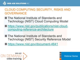 Webinar Series
CLOUD COMPUTING SECURITY, RISKS AND
GOVERNANCE
The National Institute of Standards and
Technology (NIST) Cloud Computing Model
https://www.nist.gov/publications/nist-cloud-
computing-reference-architecture
The National Institute of Standards and
Technology (NIST) Security Reference Model
https://www.nist.gov/document-4641
 