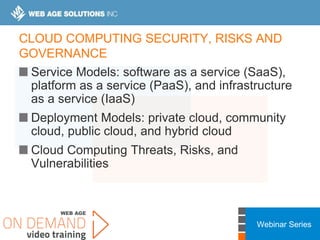 Webinar Series
CLOUD COMPUTING SECURITY, RISKS AND
GOVERNANCE
Service Models: software as a service (SaaS),
platform as a service (PaaS), and infrastructure
as a service (IaaS)
Deployment Models: private cloud, community
cloud, public cloud, and hybrid cloud
Cloud Computing Threats, Risks, and
Vulnerabilities
 