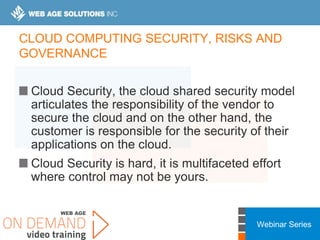 Webinar Series
CLOUD COMPUTING SECURITY, RISKS AND
GOVERNANCE
Cloud Security, the cloud shared security model
articulates the responsibility of the vendor to
secure the cloud and on the other hand, the
customer is responsible for the security of their
applications on the cloud.
Cloud Security is hard, it is multifaceted effort
where control may not be yours.
 