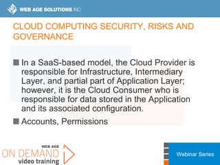 Webinar Series
CLOUD COMPUTING SECURITY, RISKS AND
GOVERNANCE
In a SaaS-based model, the Cloud Provider is
responsible for Infrastructure, Intermediary
Layer, and partial part of Application Layer;
however, it is the Cloud Consumer who is
responsible for data stored in the Application
and its associated configuration.
Accounts, Permissions
 