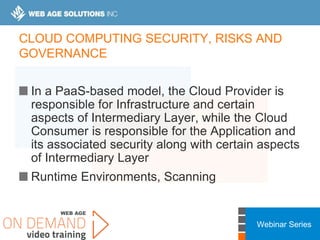 Webinar Series
CLOUD COMPUTING SECURITY, RISKS AND
GOVERNANCE
In a PaaS-based model, the Cloud Provider is
responsible for Infrastructure and certain
aspects of Intermediary Layer, while the Cloud
Consumer is responsible for the Application and
its associated security along with certain aspects
of Intermediary Layer
Runtime Environments, Scanning
 