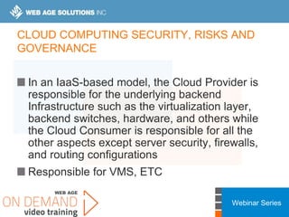 Webinar Series
CLOUD COMPUTING SECURITY, RISKS AND
GOVERNANCE
In an IaaS-based model, the Cloud Provider is
responsible for the underlying backend
Infrastructure such as the virtualization layer,
backend switches, hardware, and others while
the Cloud Consumer is responsible for all the
other aspects except server security, firewalls,
and routing configurations
Responsible for VMS, ETC
 