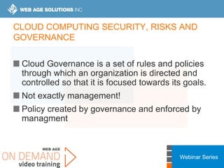 Webinar Series
CLOUD COMPUTING SECURITY, RISKS AND
GOVERNANCE
Cloud Governance is a set of rules and policies
through which an organization is directed and
controlled so that it is focused towards its goals.
Not exactly management!
Policy created by governance and enforced by
managment
 