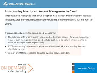 Webinar Series
Incorporating Identity and Access Management in Cloud
Organizations recognize that cloud adoption has already fragmented the identity
infrastructures they have been diligently building and consolidating for the past ten
years.
Today’s identity infrastructures need to cater to:
 The extended enterprise of employees as well as business partners for whom the company
may not even manage identities (could include customers as well, in which case the ids
would be managed by the organization).
 BYOD and mobility requirements, where securing nonweb APIs and imbuing them with
identity is the norm.
 Support of IAM for applications delivered by cloud service providers.
 