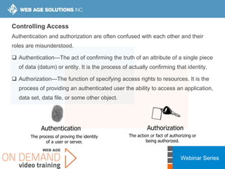 Webinar Series
Controlling Access
Authentication and authorization are often confused with each other and their
roles are misunderstood.
 Authentication—The act of confirming the truth of an attribute of a single piece
of data (datum) or entity. It is the process of actually confirming that identity.
 Authorization—The function of specifying access rights to resources. It is the
process of providing an authenticated user the ability to access an application,
data set, data file, or some other object.
Authentication Authorization
The process of proving the identity
of a user or server.
The action or fact of authorizing or
being authorized.
 