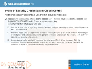Webinar Series
Types of Security Credentials in Cloud (Contd.)
Additional security credentials used within cloud services are:
 Access keys (access key ID and secret access key)—Access keys consist of an access key
ID (AKIAIOSFODNN7EXAMPLE) and a secret access key
(wJalrXUtnFEMI/K7MDENG/bPxRfiCY).
 You use access keys to sign programmatic requests that you make to your cloud computing service
REST or Query APIs.
 Note that REST APIs use operations and other existing features of the HTTP protocol. For example,
layered proxy and gateway components perform additional functions on the network, such as HTTP
caching and security enforcement.
 Access keys are also used with command line interfaces (CLIs). When you use a CLI, the
commands that you issue are signed by your access keys, which you can either pass with the
command or store as configuration settings on your computer.
 