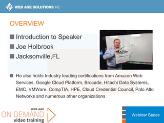 Webinar Series
OVERVIEW
Introduction to Speaker
Joe Holbrook
Jacksonville,FL
He also holds Industry leading certifications from Amazon Web
Services, Google Cloud Platform, Brocade, Hitachi Data Systems,
EMC, VMWare, CompTIA, HPE, Cloud Credential Council, Palo Alto
Networks and numerous other organizations
 