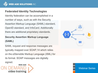 Webinar Series
Federated Identity Technologies
Identity federation can be accomplished in a
number of ways, such as with the Security
Assertion Markup Language (SAML) standard,
OpenID standard, and InfoCard. Additionally
there are additional proprietary standards.
Security Assertion Markup Language
(SAML)
SAML request and response messages are
typically mapped over SOAP,14 which relies
on the eXtensible Markup Language (XML) for
its format. SOAP messages are digitally
signed.
 