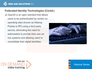 Webinar Series
Federated Identity Technologies (Contd.)
 OpenID is an open standard that allows
users to be authenticated by certain co-
operating sites (known as Relying
Parties or RP) using a third party
service, eliminating the need for
webmasters to provide their own ad
hoc systems and allowing users to
consolidate their digital identities.
 