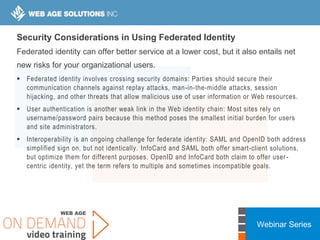 Webinar Series
Security Considerations in Using Federated Identity
Federated identity can offer better service at a lower cost, but it also entails net
new risks for your organizational users.
 Federated identity involves crossing security domains: Parties should secure their
communication channels against replay attacks, man-in-the-middle attacks, session
hijacking, and other threats that allow malicious use of user information or Web resources.
 User authentication is another weak link in the Web identity chain: Most sites rely on
username/password pairs because this method poses the smallest initial burden for users
and site administrators.
 Interoperability is an ongoing challenge for federate identity: SAML and OpenID both address
simplified sign on, but not identically. InfoCard and SAML both offer smart-client solutions,
but optimize them for different purposes. OpenID and InfoCard both claim to offer user-
centric identity, yet the term refers to multiple and sometimes incompatible goals.
 