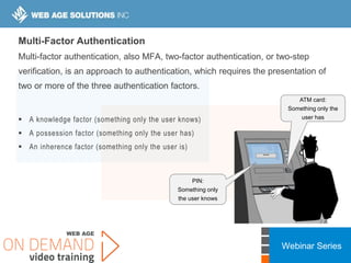 Webinar Series
****
Multi-Factor Authentication
Multi-factor authentication, also MFA, two-factor authentication, or two-step
verification, is an approach to authentication, which requires the presentation of
two or more of the three authentication factors.
 A knowledge factor (something only the user knows)
 A possession factor (something only the user has)
 An inherence factor (something only the user is)
ATM card:
Something only the
user has
PIN:
Something only
the user knows
 