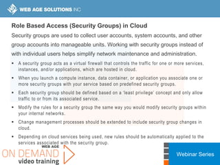 Webinar Series
Role Based Access (Security Groups) in Cloud
Security groups are used to collect user accounts, system accounts, and other
group accounts into manageable units. Working with security groups instead of
with individual users helps simplify network maintenance and administration.
 A security group acts as a virtual firewall that controls the traffic for one or more services,
instances, and/or applications, which are hosted in cloud.
 When you launch a compute instance, data container, or application you associate one or
more security groups with your service based on predefined security groups.
 Each security group should be defined based on a ‘least privilege’ concept and only allow
traffic to or from its associated service.
 Modify the rules for a security group the same way you would modify security groups within
your internal networks.
 Change management processes should be extended to include security group changes in
cloud.
 Depending on cloud services being used, new rules should be automatically applied to the
services associated with the security group.
 