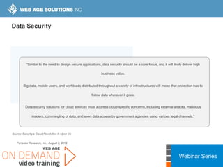 Webinar Series
Source: Security’s Cloud Revolution Is Upon Us
Forrester Research, Inc., August 2, 2013
“Similar to the need to design secure applications, data security should be a core focus, and it will likely deliver high
business value.
Big data, mobile users, and workloads distributed throughout a variety of infrastructures will mean that protection has to
follow data wherever it goes.
Data security solutions for cloud services must address cloud-specific concerns, including external attacks, malicious
insiders, commingling of data, and even data access by government agencies using various legal channels.”
Data Security
 