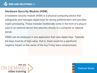 Webinar Series
Hardware Security Module (HSM)
A hardware security module (HSM) is a physical computing device that
safeguards and manages digital keys for strong authentication and provides
crypto processing. These modules traditionally come in the form of a plug-in
card or an external device that attaches directly to a computer or network
server.
HSMs can be employed in any application that uses digital keys. Typically
the keys must be of high-value, that is, there would be a significant,
negative impact on the owner of the key if they were compromised.
 