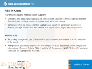 Webinar Series
HSM in Cloud
Hardware security modules can support:
 Offloading and accelerate cryptographic operations to a dedicated cryptographic processor
that eliminates bottlenecks and maximizes application performance.
 Centralized lifecycle management of cryptographic keys from generation, distribution,
rotation, storage, termination, and archival in a purpose-built, highly secure appliance.
Key benefits:
 Secure key storage—As part of the service, you have dedicated access to HSM capabilities
in the cloud.
 HSM protects your cryptographic keys with tamper-resistant appliances, which comply with
international (Common Criteria EAL4+) and the US Government (NIST FIPS 140-2) regulatory
standards for cryptographic modules.
 