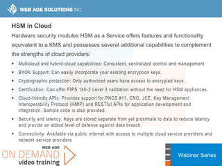 Webinar Series
HSM in Cloud
Hardware security modules HSM as a Service offers features and functionality
equivalent to a KMS and possesses several additional capabilities to complement
the strengths of cloud providers:
 Multicloud and hybrid-cloud capabilities: Consistent, centralized control and management
 BYOK Support: Can easily incorporate your existing encryption keys.
 Cryptographic protection: Only authorized users have access to encrypted keys.
 Certification: Can offer FIPS 140-2 Level 3 validation without the need for HSM appliances.
 Cloud-friendly APIs: Provides support for PKCS #11, CNG, JCE, Key Management
Interoperability Protocol (KMIP) and RESTful APIs for application development and
integration. Sample code is also provided.
 Security and latency: Keys are stored separate from yet proximate to data to reduce latency
and provide an added level of defense against data breach.
 Connectivity: Available via public internet with access to multiple cloud service providers and
network service providers
 