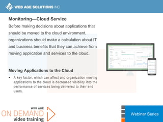 Webinar Series
Monitoring—Cloud Service
Before making decisions about applications that
should be moved to the cloud environment,
organizations should make a calculation about IT
and business benefits that they can achieve from
moving application and services to the cloud.
Moving Applications to the Cloud
 A key factor, which can affect and organization moving
applications to the cloud is decreased visibility into the
performance of services being delivered to their end
users.
 