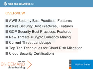 Webinar Series
OVERVIEW
AWS Security Best Practices, Features
Azure Security Best Practices, Features
GCP Security Best Practices, Features
New Threats =Crypto Currency Mining
Current Threat Landscape
Top Ten Techniques for Cloud Risk Mitigation
Cloud Security Certifications
 