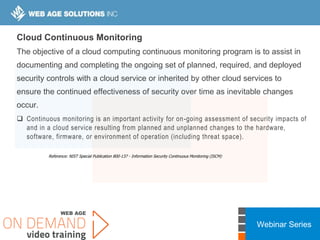 Webinar Series
Cloud Continuous Monitoring
The objective of a cloud computing continuous monitoring program is to assist in
documenting and completing the ongoing set of planned, required, and deployed
security controls with a cloud service or inherited by other cloud services to
ensure the continued effectiveness of security over time as inevitable changes
occur.
 Continuous monitoring is an important activity for on-going assessment of security impacts of
and in a cloud service resulting from planned and unplanned changes to the hardware,
software, firmware, or environment of operation (including threat space).
Reference: NIST Special Publication 800-137 - Information Security Continuous Monitoring (ISCM)
 