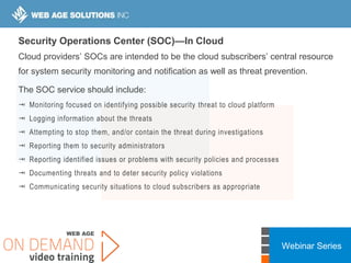 Webinar Series
Security Operations Center (SOC)—In Cloud
Cloud providers’ SOCs are intended to be the cloud subscribers’ central resource
for system security monitoring and notification as well as threat prevention.
The SOC service should include:
 Monitoring focused on identifying possible security threat to cloud platform
 Logging information about the threats
 Attempting to stop them, and/or contain the threat during investigations
 Reporting them to security administrators
 Reporting identified issues or problems with security policies and processes
 Documenting threats and to deter security policy violations
 Communicating security situations to cloud subscribers as appropriate
 