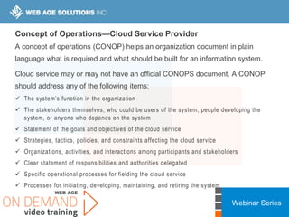 Webinar Series
Concept of Operations—Cloud Service Provider
A concept of operations (CONOP) helps an organization document in plain
language what is required and what should be built for an information system.
Cloud service may or may not have an official CONOPS document. A CONOP
should address any of the following items:
 The system’s function in the organization
 The stakeholders themselves, who could be users of the system, people developing the
system, or anyone who depends on the system
 Statement of the goals and objectives of the cloud service
 Strategies, tactics, policies, and constraints affecting the cloud service
 Organizations, activities, and interactions among participants and stakeholders
 Clear statement of responsibilities and authorities delegated
 Specific operational processes for fielding the cloud service
 Processes for initiating, developing, maintaining, and retiring the system
 