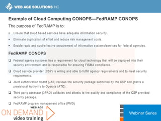 Webinar Series
Example of Cloud Computing CONOPS—FedRAMP CONOPS
The purpose of FedRAMP is to:
 Ensure that cloud based services have adequate information security.
 Eliminate duplication of effort and reduce risk management costs.
 Enable rapid and cost-effective procurement of information systems/services for federal agencies.
FedRAMP CONOPS
 Federal agency customer has a requirement for cloud technology that will be deployed into their
security environment and is responsible for ensuring FISMA compliance.
 Cloud service provider (CSP) is willing and able to fulfill agency requirements and to meet security
requirements.
 Joint authorization board (JAB) reviews the security package submitted by the CSP and grants a
provisional Authority to Operate (ATO).
 Third party assessor (3PAO) validates and attests to the quality and compliance of the CSP provided
security package.
 FedRAMP program management office (PMO)
 