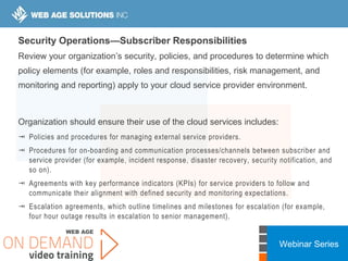 Webinar Series
Security Operations—Subscriber Responsibilities
Review your organization’s security, policies, and procedures to determine which
policy elements (for example, roles and responsibilities, risk management, and
monitoring and reporting) apply to your cloud service provider environment.
Organization should ensure their use of the cloud services includes:
 Policies and procedures for managing external service providers.
 Procedures for on-boarding and communication processes/channels between subscriber and
service provider (for example, incident response, disaster recovery, security notification, and
so on).
 Agreements with key performance indicators (KPIs) for service providers to follow and
communicate their alignment with defined security and monitoring expectations.
 Escalation agreements, which outline timelines and milestones for escalation (for example,
four hour outage results in escalation to senior management).
 