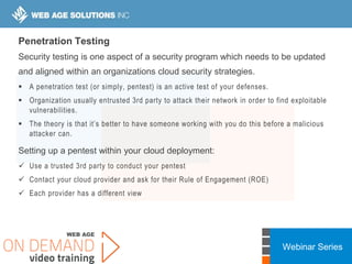 Webinar Series
Penetration Testing
Security testing is one aspect of a security program which needs to be updated
and aligned within an organizations cloud security strategies.
 A penetration test (or simply, pentest) is an active test of your defenses.
 Organization usually entrusted 3rd party to attack their network in order to find exploitable
vulnerabilities.
 The theory is that it’s better to have someone working with you do this before a malicious
attacker can.
Setting up a pentest within your cloud deployment:
 Use a trusted 3rd party to conduct your pentest
 Contact your cloud provider and ask for their Rule of Engagement (ROE)
 Each provider has a different view
 