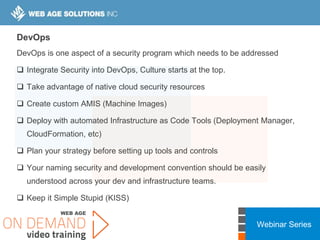 Webinar Series
DevOps
DevOps is one aspect of a security program which needs to be addressed
 Integrate Security into DevOps, Culture starts at the top.
 Take advantage of native cloud security resources
 Create custom AMIS (Machine Images)
 Deploy with automated Infrastructure as Code Tools (Deployment Manager,
CloudFormation, etc)
 Plan your strategy before setting up tools and controls
 Your naming security and development convention should be easily
understood across your dev and infrastructure teams.
 Keep it Simple Stupid (KISS)
 
