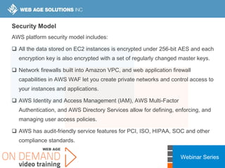 Webinar Series
Security Model
AWS platform security model includes:
 All the data stored on EC2 instances is encrypted under 256-bit AES and each
encryption key is also encrypted with a set of regularly changed master keys.
 Network firewalls built into Amazon VPC, and web application firewall
capabilities in AWS WAF let you create private networks and control access to
your instances and applications.
 AWS Identity and Access Management (IAM), AWS Multi-Factor
Authentication, and AWS Directory Services allow for defining, enforcing, and
managing user access policies.
 AWS has audit-friendly service features for PCI, ISO, HIPAA, SOC and other
compliance standards.
 