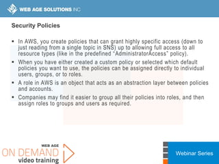 Webinar Series
Security Policies
 In AWS, you create policies that can grant highly specific access (down to
just reading from a single topic in SNS) up to allowing full access to all
resource types (like in the predefined “AdministratorAccess” policy).
 When you have either created a custom policy or selected which default
policies you want to use, the policies can be assigned directly to individual
users, groups, or to roles.
 A role in AWS is an object that acts as an abstraction layer between policies
and accounts.
 Companies may find it easier to group all their policies into roles, and then
assign roles to groups and users as required.
 