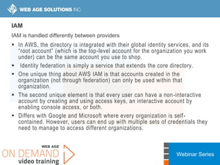 Webinar Series
IAM
IAM is handled differently between providers
 In AWS, the directory is integrated with their global identity services, and its
“root account” (which is the top-level account for the organization you work
under) can be the same account you use to shop.
 Identity federation is simply a service that extends the core directory.
 One unique thing about AWS IAM is that accounts created in the
organization (not through federation) can only be used within that
organization.
 The second unique element is that every user can have a non-interactive
account by creating and using access keys, an interactive account by
enabling console access, or both.
 Differs with Google and Microsoft where every organization is self-
contained. However, users can end up with multiple sets of credentials they
need to manage to access different organizations.
 